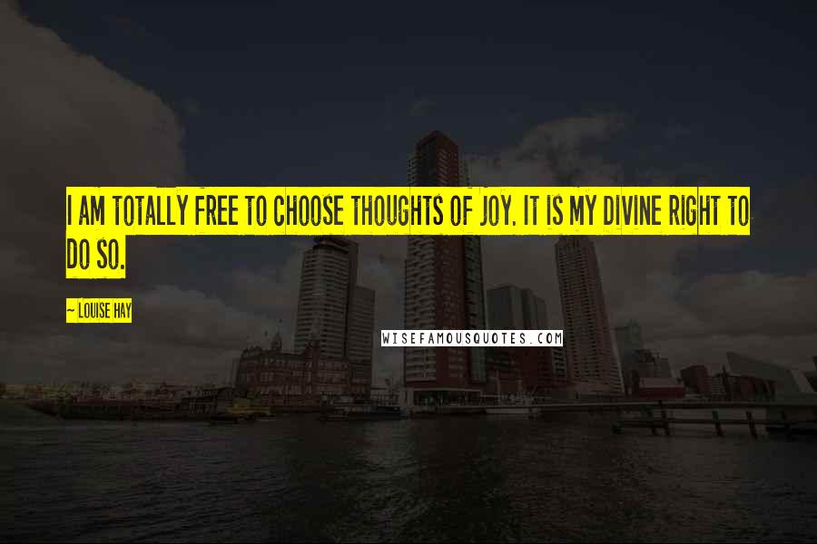 Louise Hay Quotes: I am totally free to choose thoughts of joy. It is my Divine right to do so.
