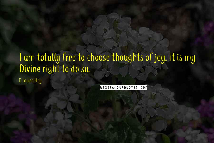 Louise Hay Quotes: I am totally free to choose thoughts of joy. It is my Divine right to do so.