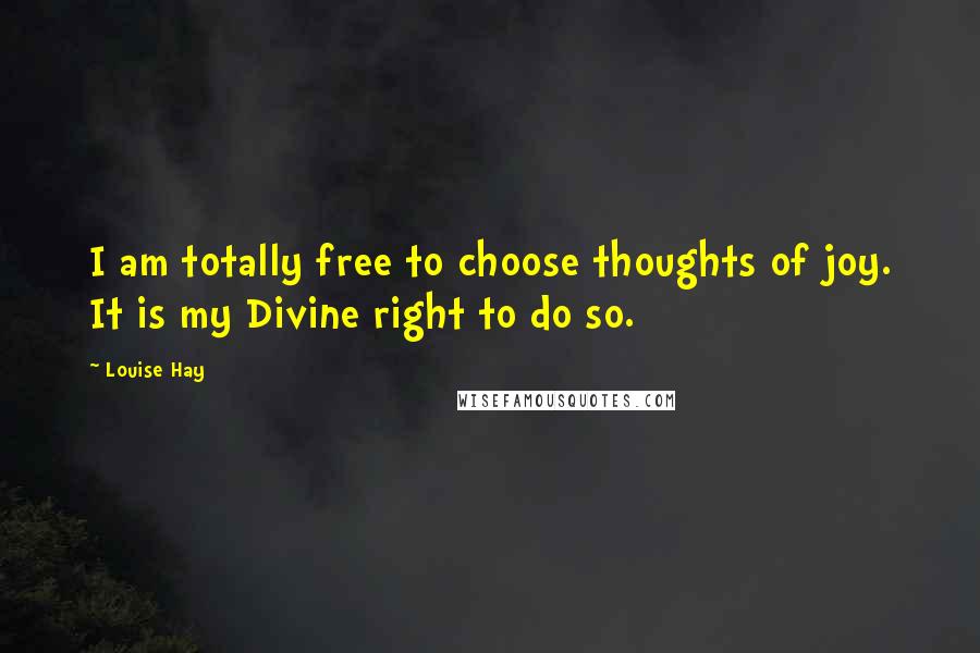 Louise Hay Quotes: I am totally free to choose thoughts of joy. It is my Divine right to do so.