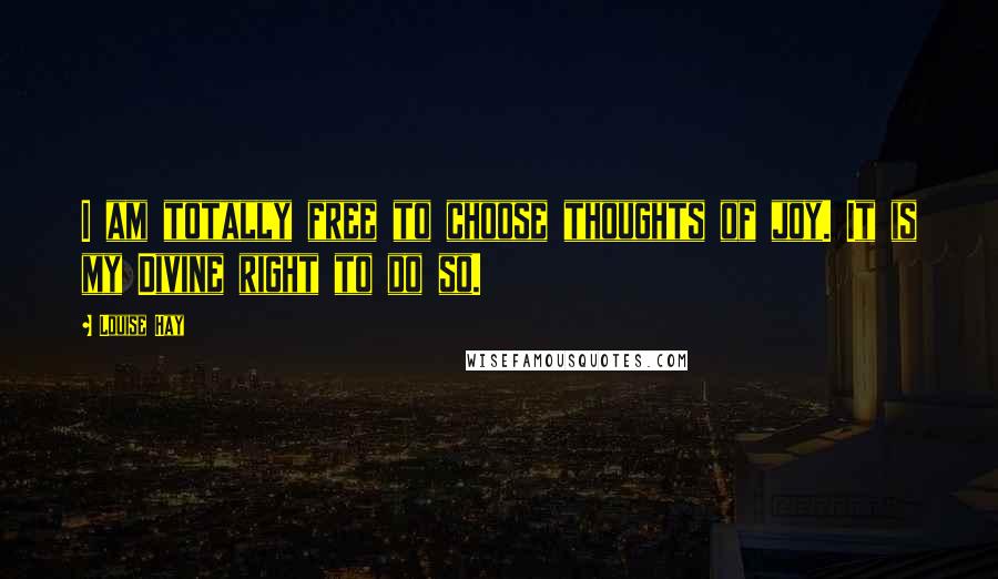 Louise Hay Quotes: I am totally free to choose thoughts of joy. It is my Divine right to do so.