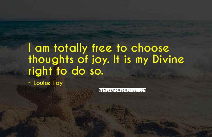 Louise Hay Quotes: I am totally free to choose thoughts of joy. It is my Divine right to do so.