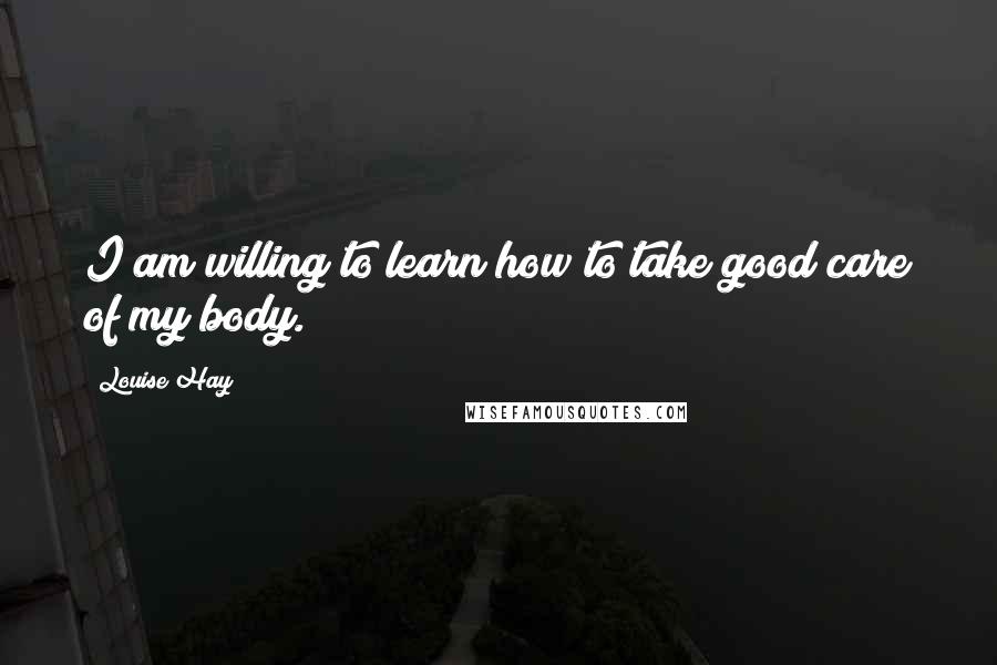 Louise Hay Quotes: I am willing to learn how to take good care of my body.