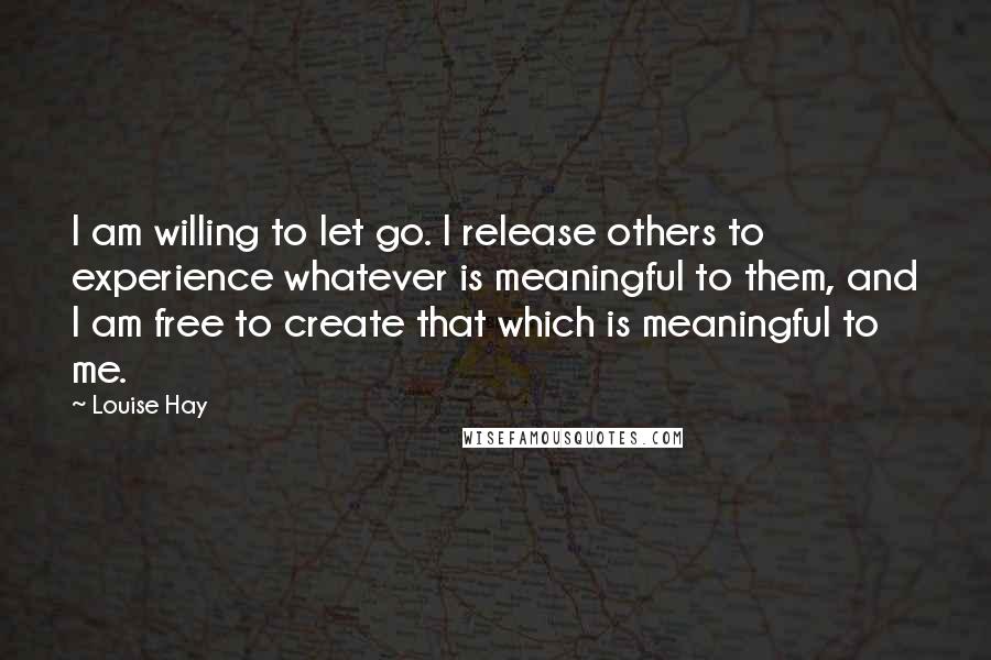 Louise Hay Quotes: I am willing to let go. I release others to experience whatever is meaningful to them, and I am free to create that which is meaningful to me.