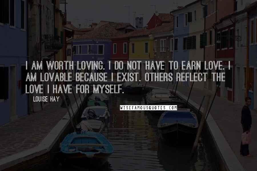 Louise Hay Quotes: I am worth loving. I do not have to earn love. I am lovable because I exist. Others reflect the love I have for myself.