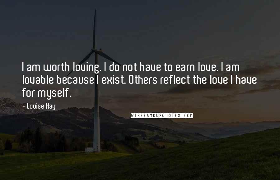 Louise Hay Quotes: I am worth loving. I do not have to earn love. I am lovable because I exist. Others reflect the love I have for myself.