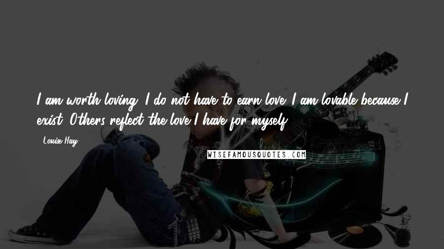 Louise Hay Quotes: I am worth loving. I do not have to earn love. I am lovable because I exist. Others reflect the love I have for myself.