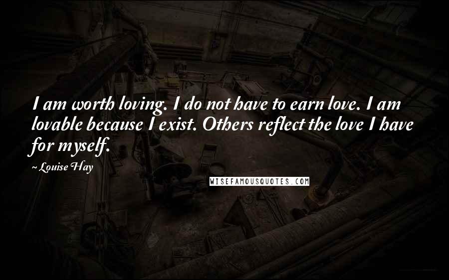 Louise Hay Quotes: I am worth loving. I do not have to earn love. I am lovable because I exist. Others reflect the love I have for myself.