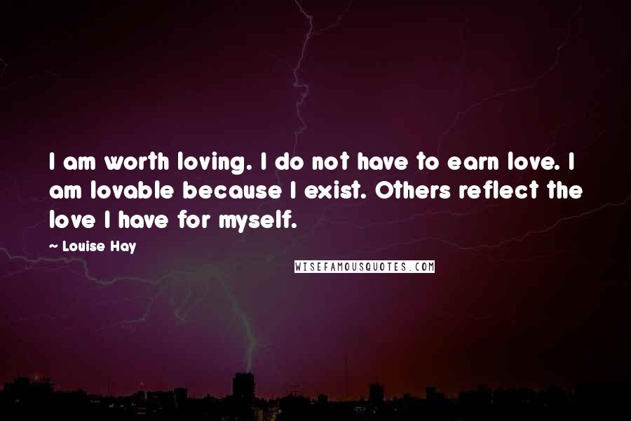 Louise Hay Quotes: I am worth loving. I do not have to earn love. I am lovable because I exist. Others reflect the love I have for myself.