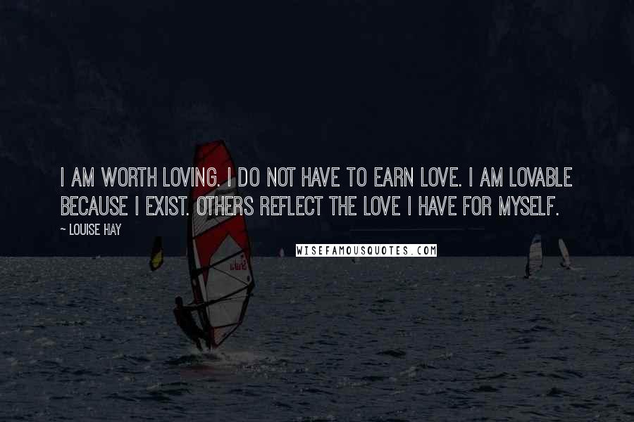 Louise Hay Quotes: I am worth loving. I do not have to earn love. I am lovable because I exist. Others reflect the love I have for myself.