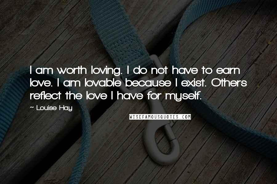 Louise Hay Quotes: I am worth loving. I do not have to earn love. I am lovable because I exist. Others reflect the love I have for myself.