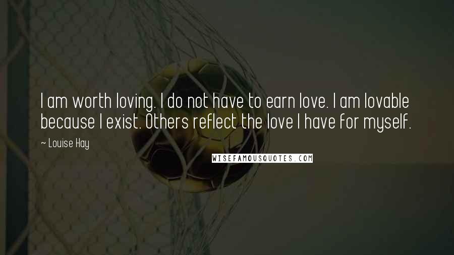 Louise Hay Quotes: I am worth loving. I do not have to earn love. I am lovable because I exist. Others reflect the love I have for myself.