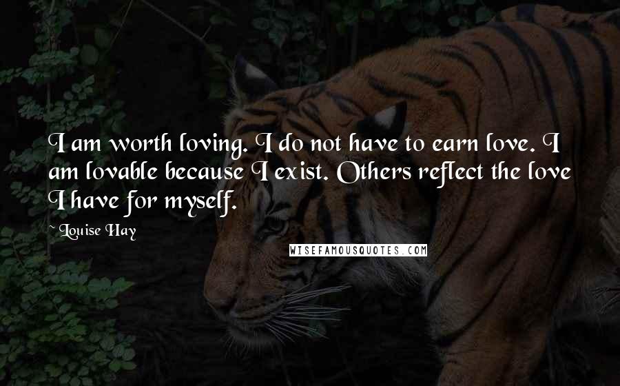 Louise Hay Quotes: I am worth loving. I do not have to earn love. I am lovable because I exist. Others reflect the love I have for myself.