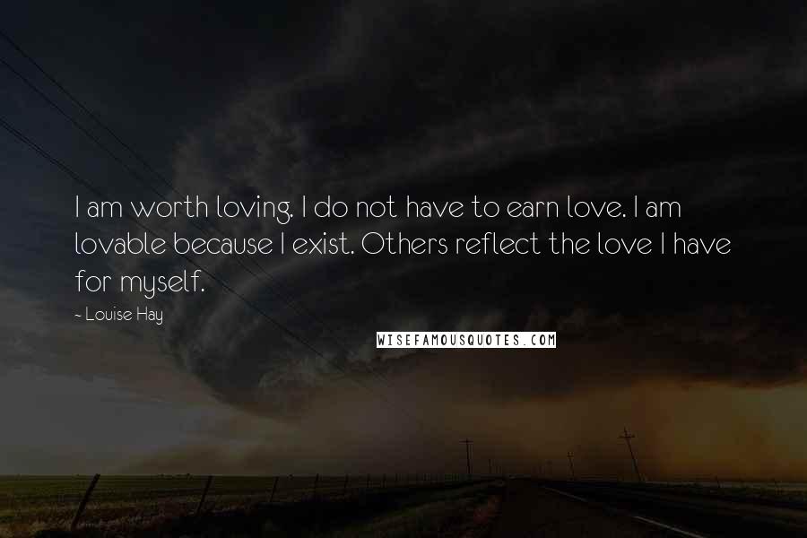 Louise Hay Quotes: I am worth loving. I do not have to earn love. I am lovable because I exist. Others reflect the love I have for myself.