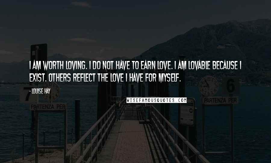 Louise Hay Quotes: I am worth loving. I do not have to earn love. I am lovable because I exist. Others reflect the love I have for myself.