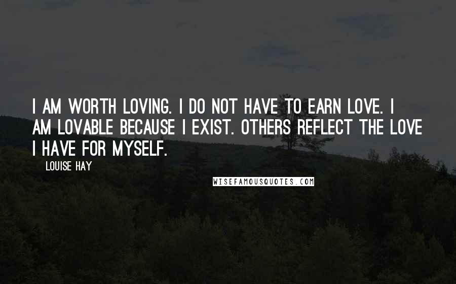 Louise Hay Quotes: I am worth loving. I do not have to earn love. I am lovable because I exist. Others reflect the love I have for myself.