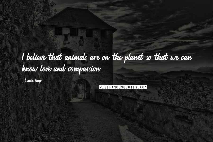 Louise Hay Quotes: I believe that animals are on the planet so that we can know love and compassion.