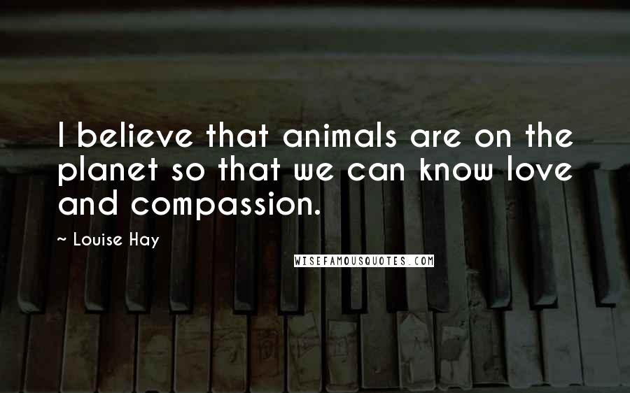 Louise Hay Quotes: I believe that animals are on the planet so that we can know love and compassion.