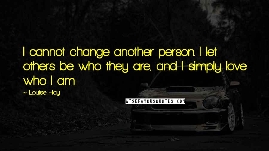 Louise Hay Quotes: I cannot change another person. I let others be who they are, and I simply love who I am.