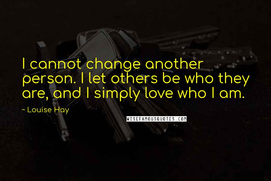 Louise Hay Quotes: I cannot change another person. I let others be who they are, and I simply love who I am.