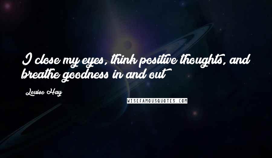 Louise Hay Quotes: I close my eyes, think positive thoughts, and breathe goodness in and out