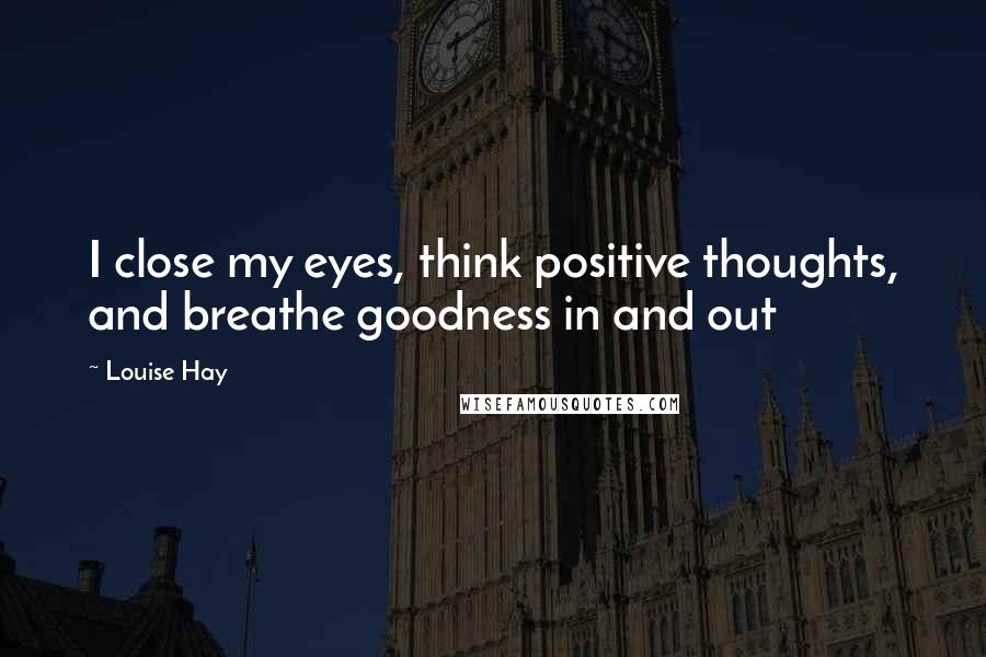 Louise Hay Quotes: I close my eyes, think positive thoughts, and breathe goodness in and out