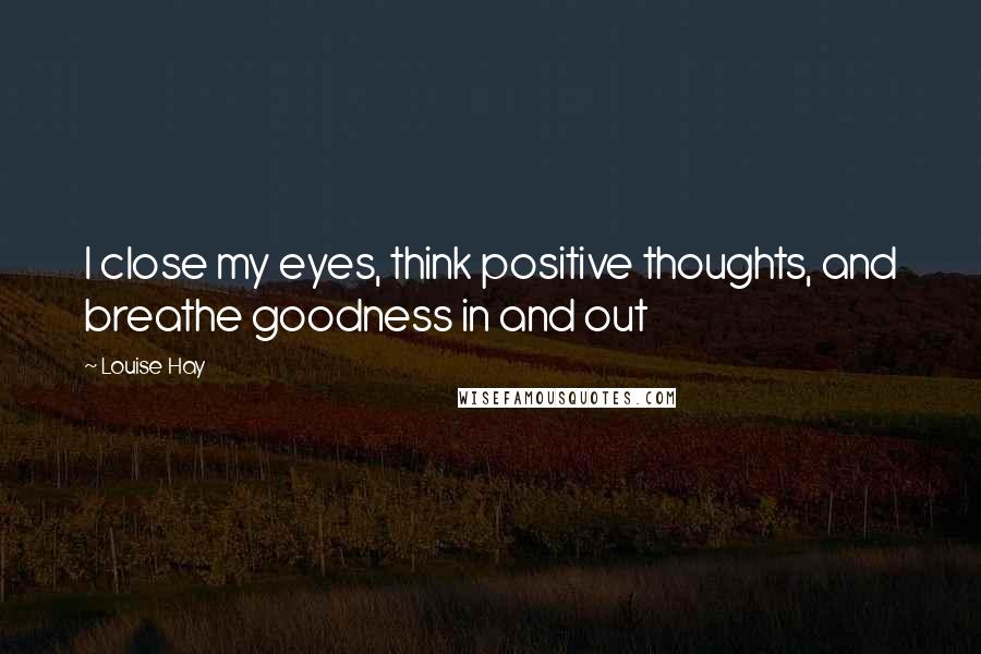 Louise Hay Quotes: I close my eyes, think positive thoughts, and breathe goodness in and out