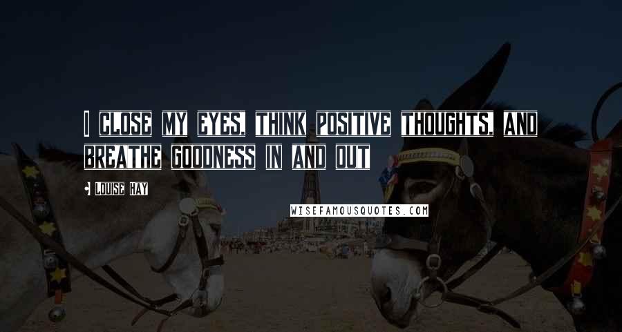 Louise Hay Quotes: I close my eyes, think positive thoughts, and breathe goodness in and out