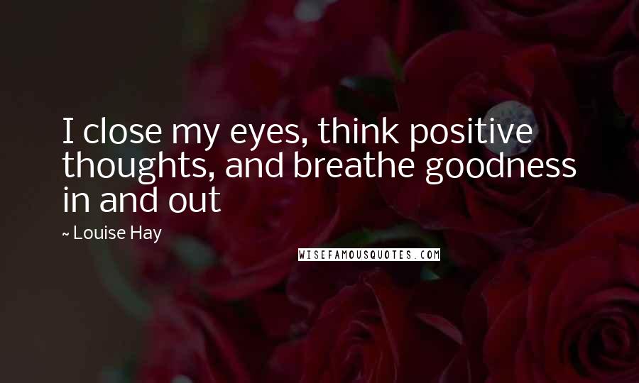 Louise Hay Quotes: I close my eyes, think positive thoughts, and breathe goodness in and out