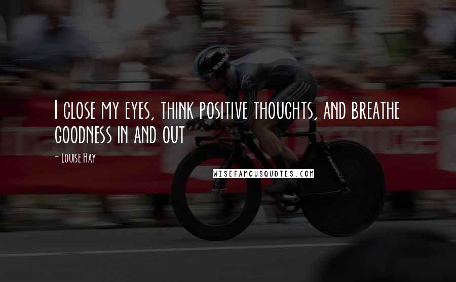 Louise Hay Quotes: I close my eyes, think positive thoughts, and breathe goodness in and out
