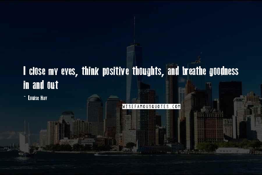 Louise Hay Quotes: I close my eyes, think positive thoughts, and breathe goodness in and out