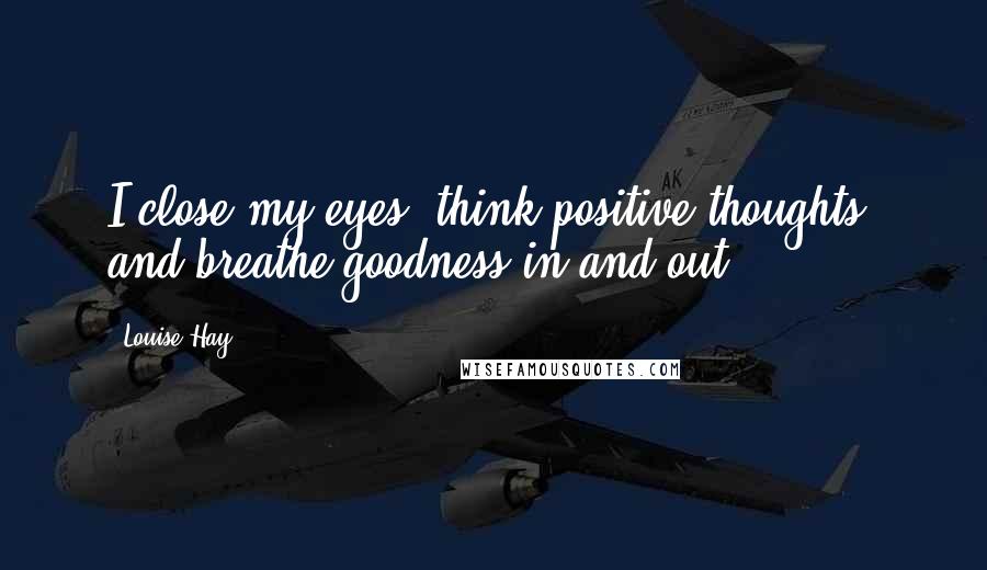 Louise Hay Quotes: I close my eyes, think positive thoughts, and breathe goodness in and out