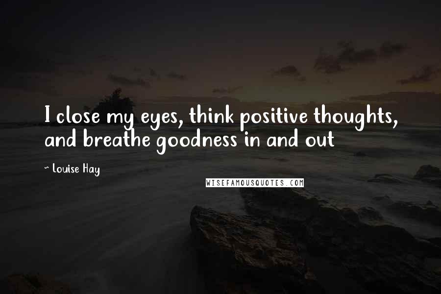 Louise Hay Quotes: I close my eyes, think positive thoughts, and breathe goodness in and out