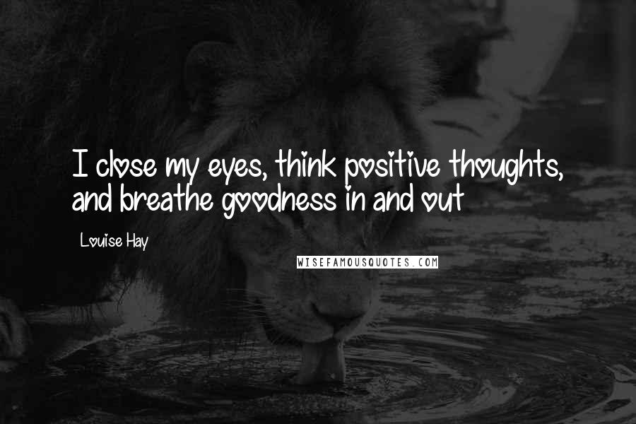 Louise Hay Quotes: I close my eyes, think positive thoughts, and breathe goodness in and out