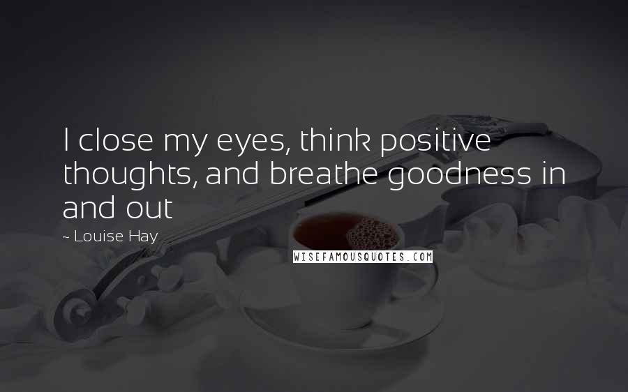 Louise Hay Quotes: I close my eyes, think positive thoughts, and breathe goodness in and out