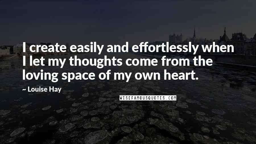 Louise Hay Quotes: I create easily and effortlessly when I let my thoughts come from the loving space of my own heart.