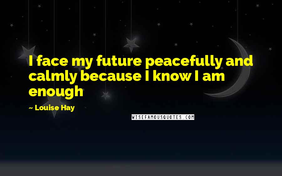 Louise Hay Quotes: I face my future peacefully and calmly because I know I am enough