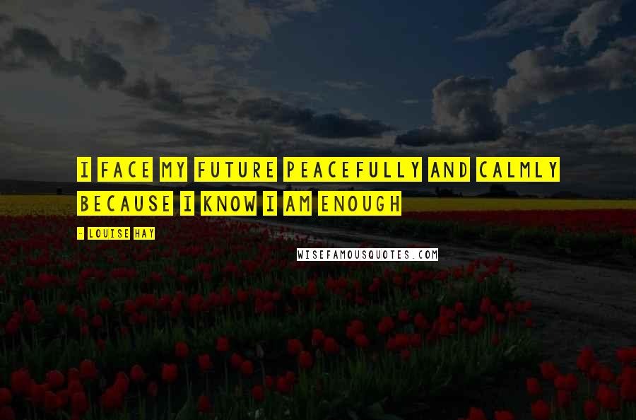 Louise Hay Quotes: I face my future peacefully and calmly because I know I am enough