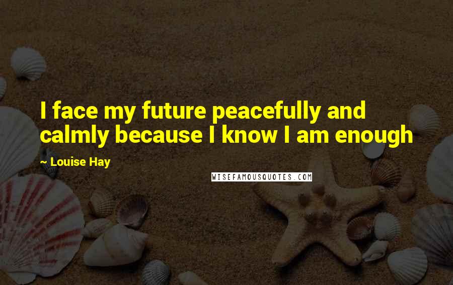 Louise Hay Quotes: I face my future peacefully and calmly because I know I am enough