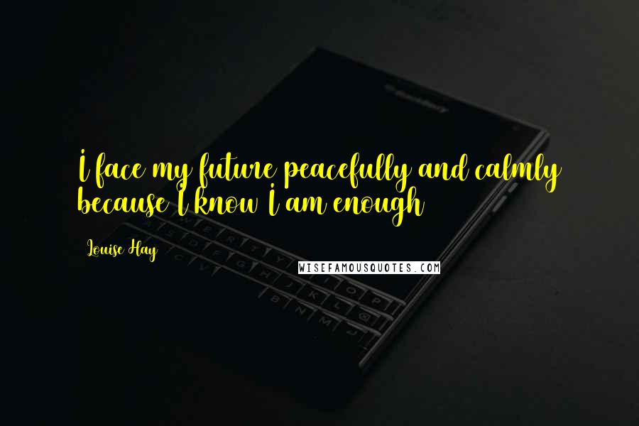 Louise Hay Quotes: I face my future peacefully and calmly because I know I am enough