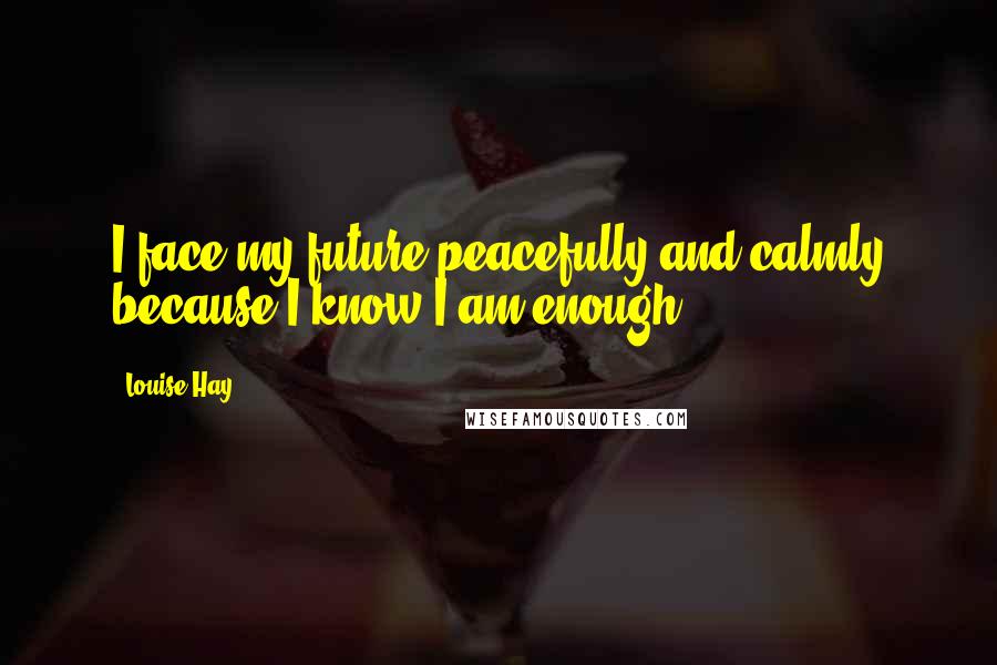 Louise Hay Quotes: I face my future peacefully and calmly because I know I am enough