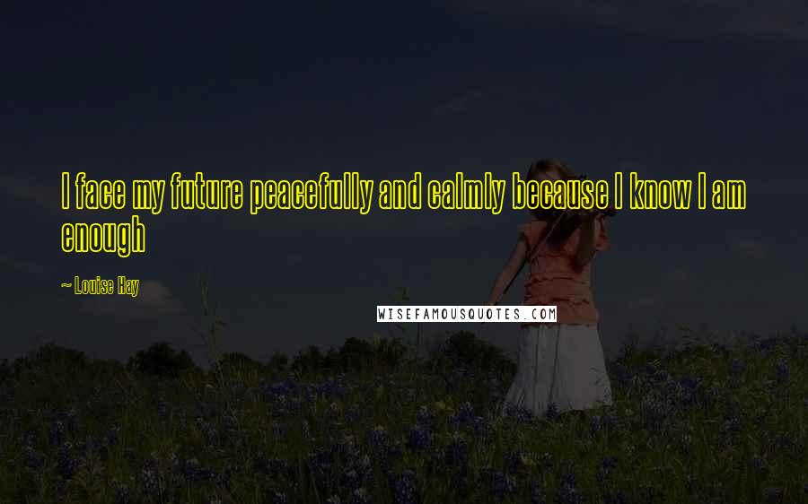 Louise Hay Quotes: I face my future peacefully and calmly because I know I am enough