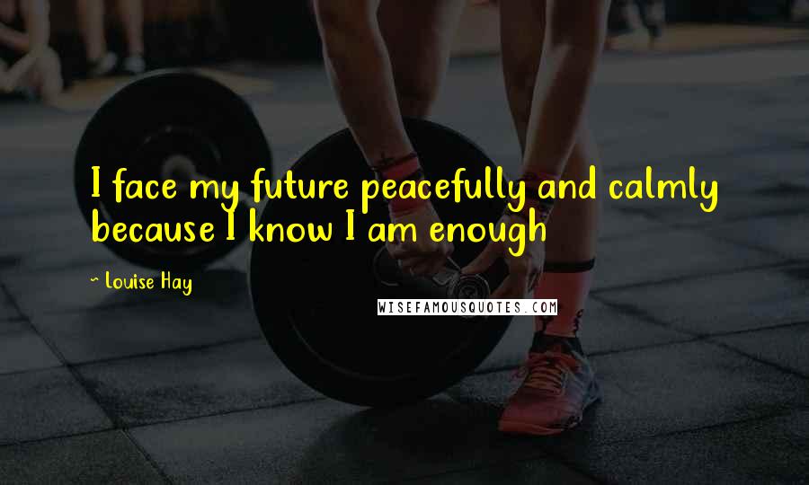 Louise Hay Quotes: I face my future peacefully and calmly because I know I am enough