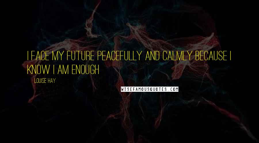 Louise Hay Quotes: I face my future peacefully and calmly because I know I am enough