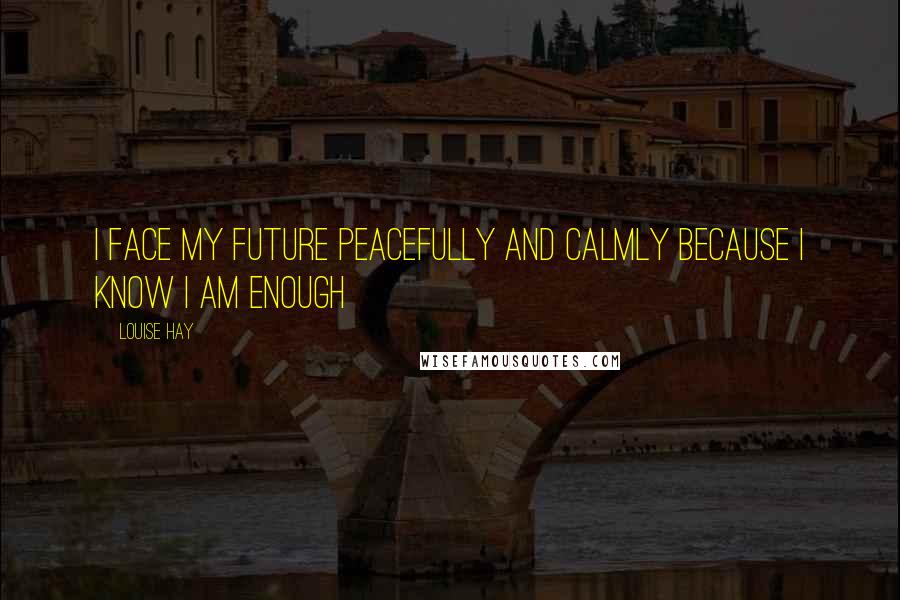 Louise Hay Quotes: I face my future peacefully and calmly because I know I am enough