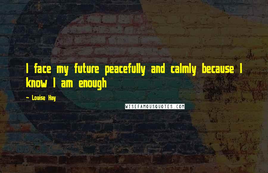 Louise Hay Quotes: I face my future peacefully and calmly because I know I am enough