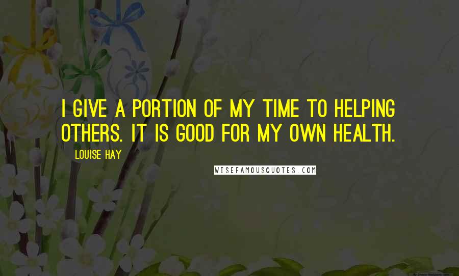 Louise Hay Quotes: I give a portion of my time to helping others. It is good for my own health.