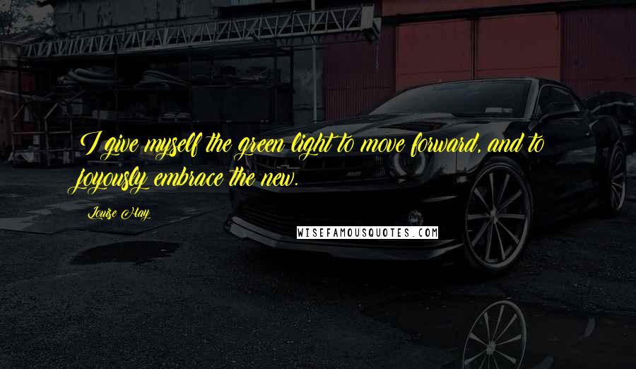 Louise Hay Quotes: I give myself the green light to move forward, and to joyously embrace the new.