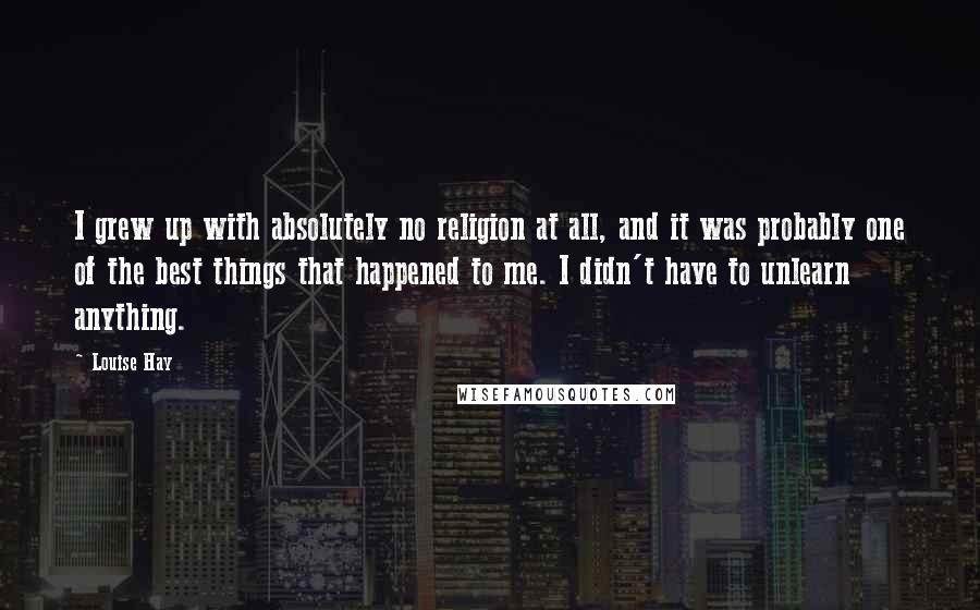 Louise Hay Quotes: I grew up with absolutely no religion at all, and it was probably one of the best things that happened to me. I didn't have to unlearn anything.