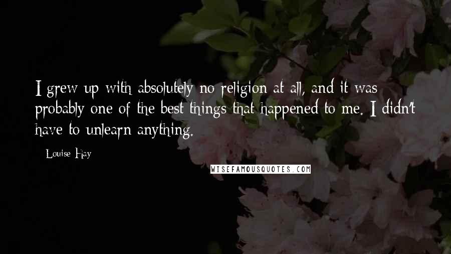 Louise Hay Quotes: I grew up with absolutely no religion at all, and it was probably one of the best things that happened to me. I didn't have to unlearn anything.