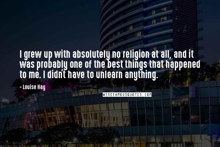 Louise Hay Quotes: I grew up with absolutely no religion at all, and it was probably one of the best things that happened to me. I didn't have to unlearn anything.